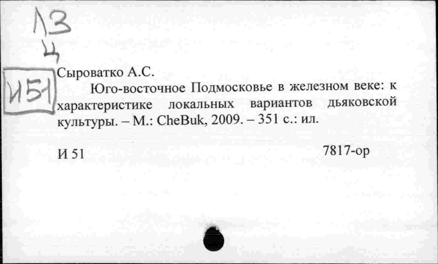 ﻿ц
^Сыроватко А.С.
I Юго-восточное Подмосковье в железном веке: к j характеристике локальных вариантов дьяковской культуры. — М.: CheBuk, 2009. — 351 с.: ил.
И51
7817-ор